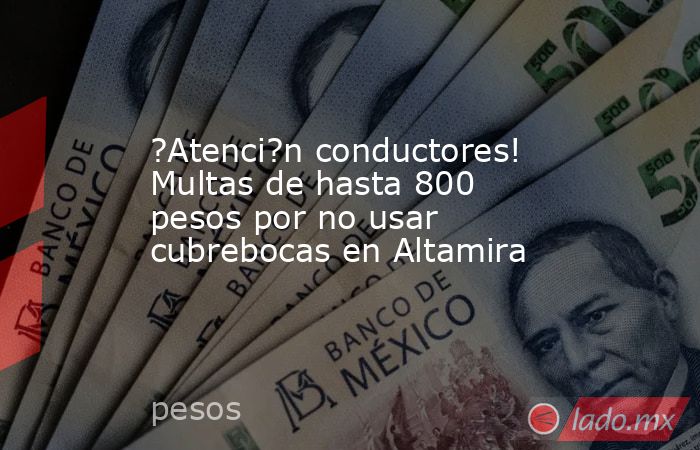 ?Atenci?n conductores! Multas de hasta 800 pesos por no usar cubrebocas en Altamira. Noticias en tiempo real