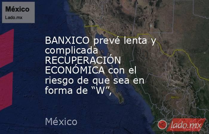 BANXICO prevé lenta y complicada RECUPERACIÓN ECONÓMICA con el riesgo de que sea en forma de “W”,. Noticias en tiempo real