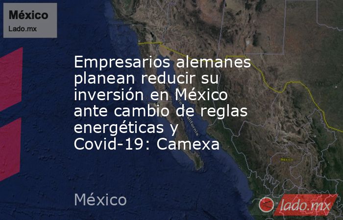 Empresarios alemanes planean reducir su inversión en México ante cambio de reglas energéticas y Covid-19: Camexa. Noticias en tiempo real