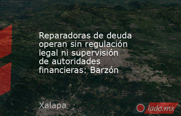 Reparadoras de deuda operan sin regulación legal ni supervisión de autoridades financieras: Barzón. Noticias en tiempo real