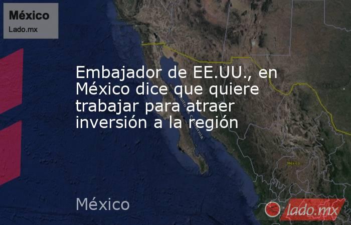 Embajador de EE.UU., en México dice que quiere trabajar para atraer inversión a la región. Noticias en tiempo real
