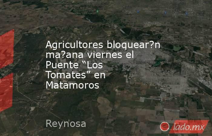 Agricultores bloquear?n ma?ana viernes el Puente “Los Tomates” en Matamoros. Noticias en tiempo real