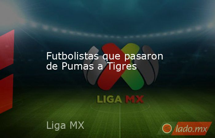 Futbolistas que pasaron de Pumas a Tigres. Noticias en tiempo real