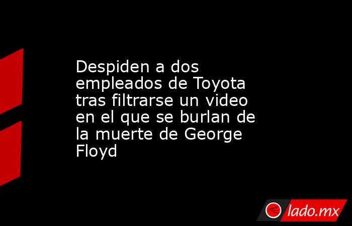 Despiden a dos empleados de Toyota tras filtrarse un video en el que se burlan de la muerte de George Floyd. Noticias en tiempo real