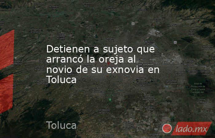 Detienen a sujeto que arrancó la oreja al novio de su exnovia en Toluca. Noticias en tiempo real