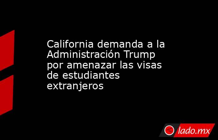 California demanda a la Administración Trump por amenazar las visas de estudiantes extranjeros. Noticias en tiempo real