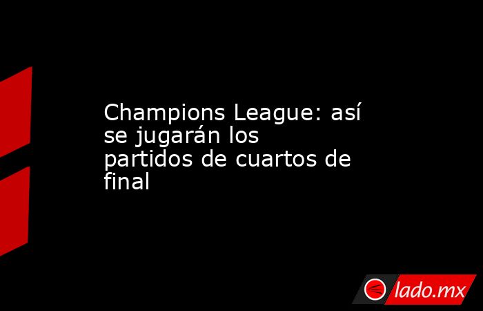 Champions League: así se jugarán los partidos de cuartos de final. Noticias en tiempo real