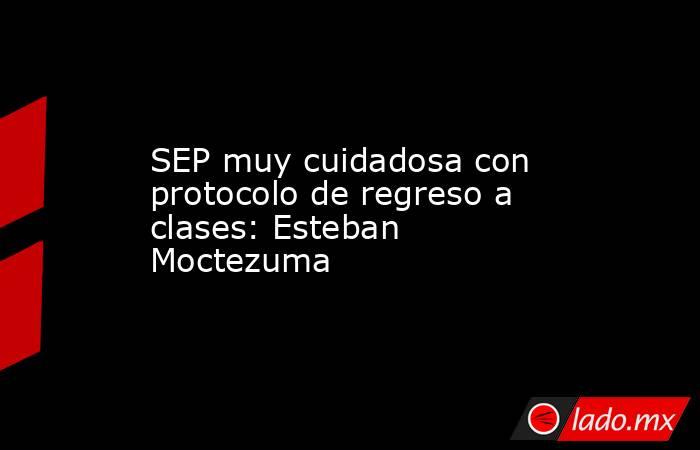 SEP muy cuidadosa con protocolo de regreso a clases: Esteban Moctezuma. Noticias en tiempo real