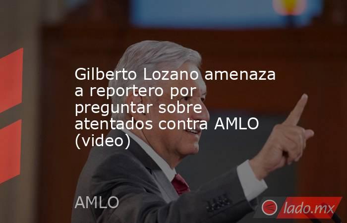 Gilberto Lozano amenaza a reportero por preguntar sobre atentados contra AMLO (video). Noticias en tiempo real