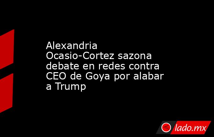 Alexandria Ocasio-Cortez sazona debate en redes contra CEO de Goya por alabar a Trump. Noticias en tiempo real