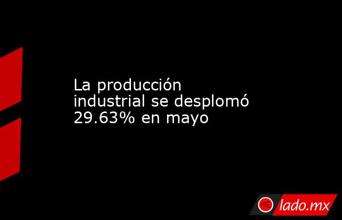 La producción industrial se desplomó 29.63% en mayo. Noticias en tiempo real