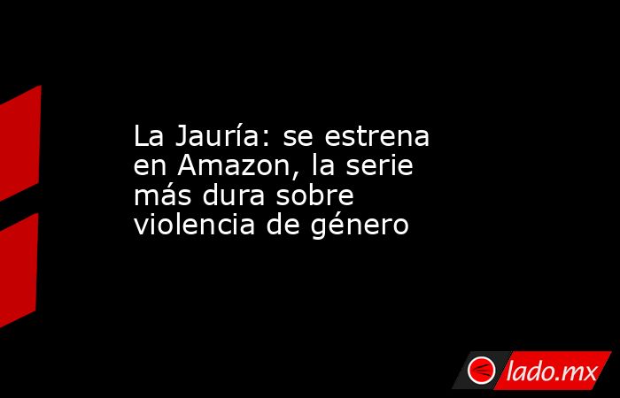 La Jauría: se estrena en Amazon, la serie más dura sobre violencia de género. Noticias en tiempo real
