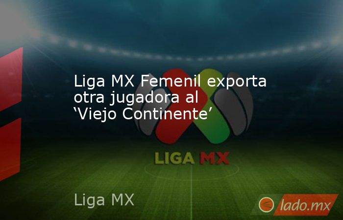 Liga MX Femenil exporta otra jugadora al ‘Viejo Continente’. Noticias en tiempo real