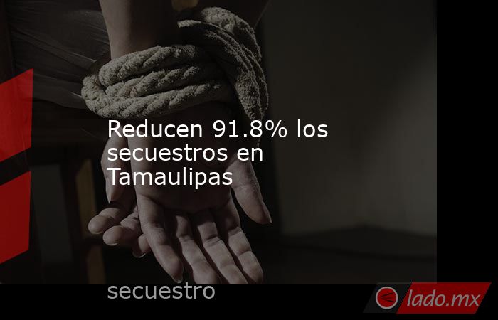 Reducen 91.8% los secuestros en Tamaulipas. Noticias en tiempo real