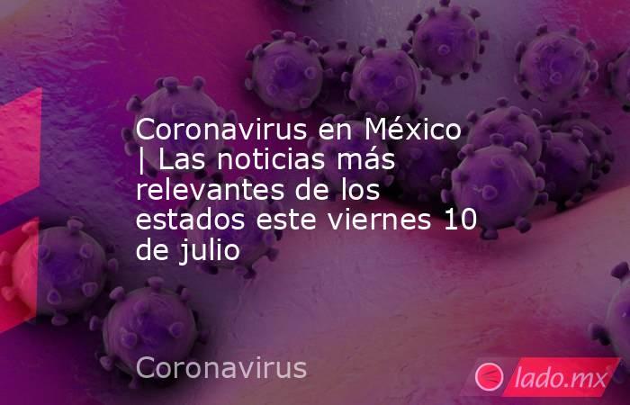 Coronavirus en México | Las noticias más relevantes de los estados este viernes 10 de julio. Noticias en tiempo real