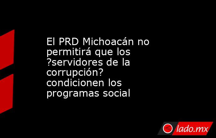 El PRD Michoacán no permitirá que los ?servidores de la corrupción? condicionen los programas social. Noticias en tiempo real