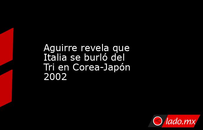 Aguirre revela que Italia se burló del Tri en Corea-Japón 2002. Noticias en tiempo real