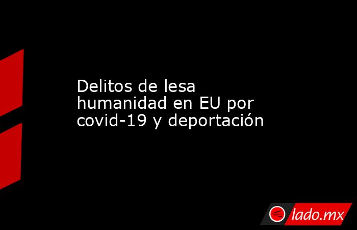 Delitos de lesa humanidad en EU por covid-19 y deportación. Noticias en tiempo real