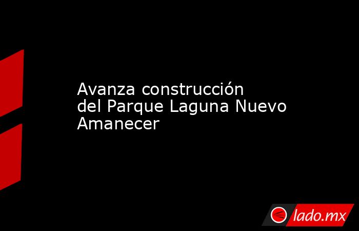 Avanza construcción del Parque Laguna Nuevo Amanecer. Noticias en tiempo real