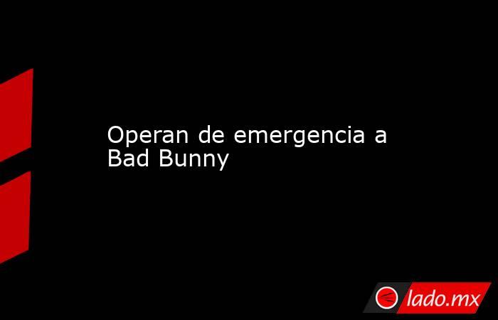 Operan de emergencia a Bad Bunny. Noticias en tiempo real
