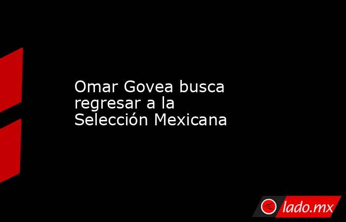 Omar Govea busca regresar a la Selección Mexicana. Noticias en tiempo real