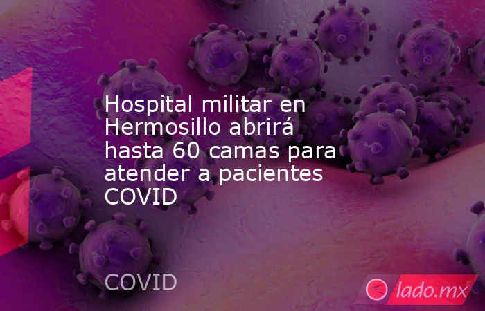 Hospital militar en Hermosillo abrirá hasta 60 camas para atender a pacientes COVID. Noticias en tiempo real