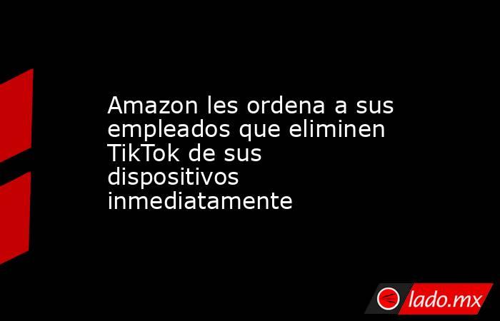 Amazon les ordena a sus empleados que eliminen TikTok de sus dispositivos inmediatamente. Noticias en tiempo real