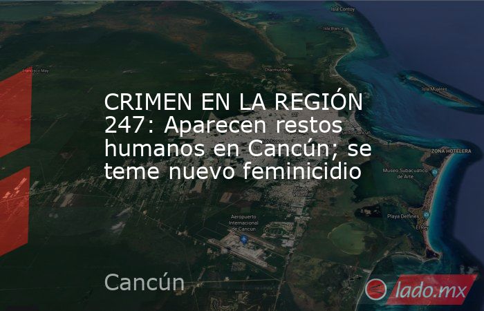 CRIMEN EN LA REGIÓN 247: Aparecen restos humanos en Cancún; se teme nuevo feminicidio. Noticias en tiempo real