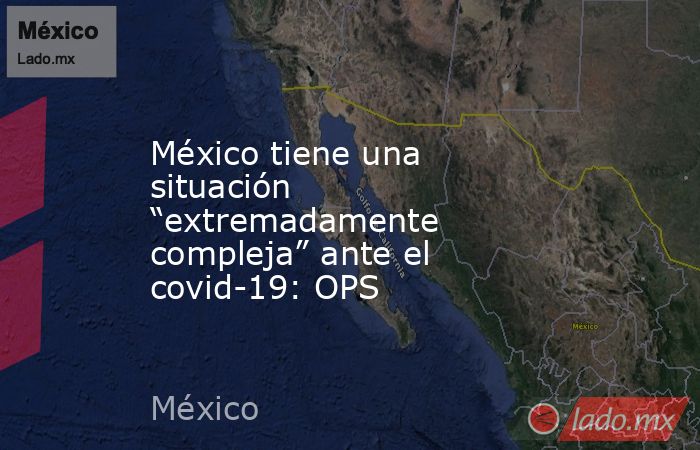 México tiene una situación “extremadamente compleja” ante el covid-19: OPS. Noticias en tiempo real