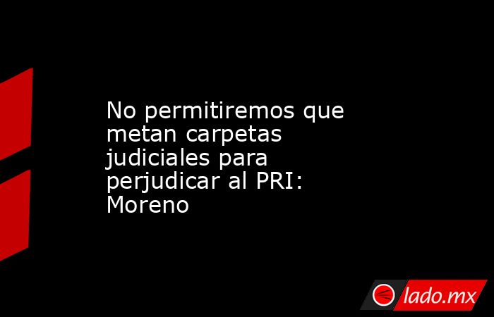 No permitiremos que metan carpetas judiciales para perjudicar al PRI: Moreno. Noticias en tiempo real