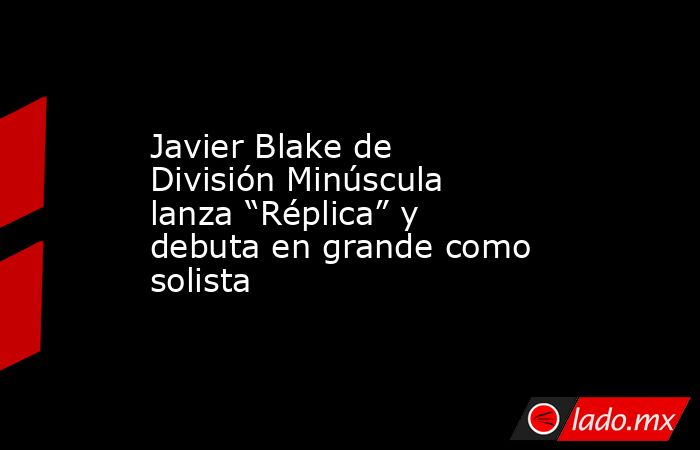 Javier Blake de División Minúscula lanza “Réplica” y debuta en grande como solista. Noticias en tiempo real