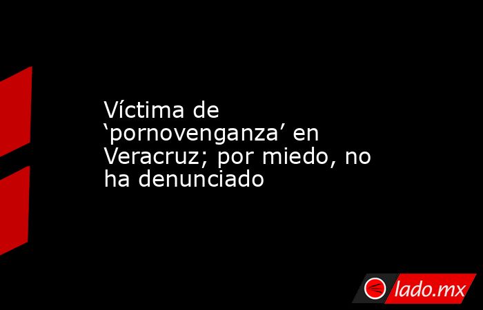 Víctima de ‘pornovenganza’ en Veracruz; por miedo, no ha denunciado. Noticias en tiempo real
