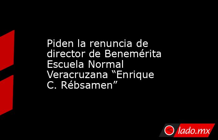 Piden la renuncia de director de Benemérita Escuela Normal Veracruzana “Enrique C. Rébsamen”. Noticias en tiempo real