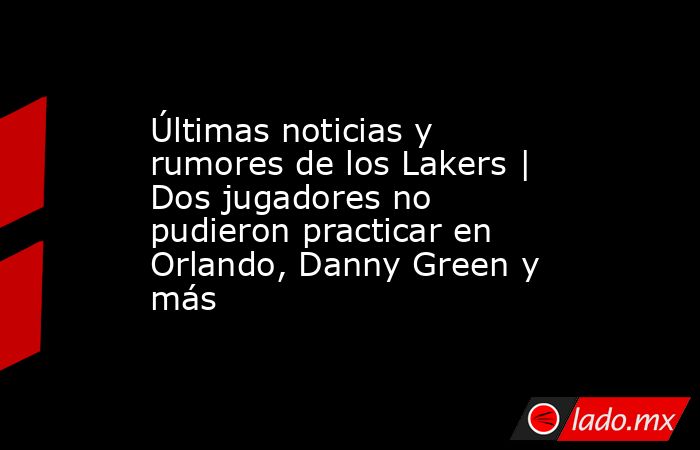 Últimas noticias y rumores de los Lakers | Dos jugadores no pudieron practicar en Orlando, Danny Green y más. Noticias en tiempo real