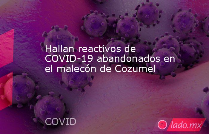 Hallan reactivos de COVID-19 abandonados en el malecón de Cozumel. Noticias en tiempo real