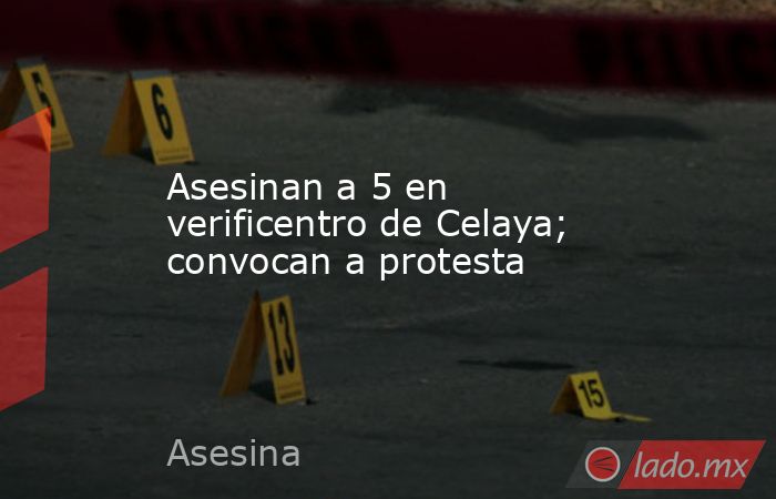 Asesinan a 5 en verificentro de Celaya; convocan a protesta. Noticias en tiempo real