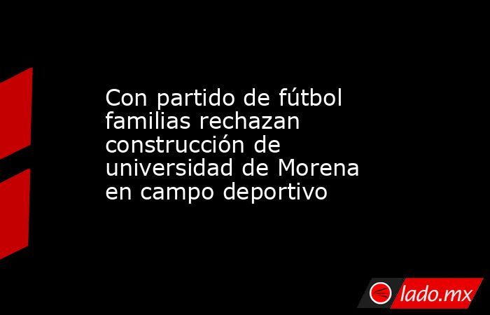 Con partido de fútbol familias rechazan construcción de universidad de Morena en campo deportivo. Noticias en tiempo real