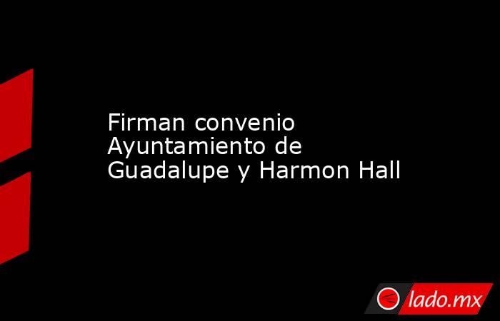 Firman convenio Ayuntamiento de Guadalupe y Harmon Hall. Noticias en tiempo real
