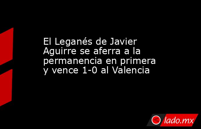 El Leganés de Javier Aguirre se aferra a la permanencia en primera y vence 1-0 al Valencia. Noticias en tiempo real