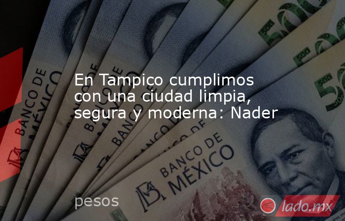 En Tampico cumplimos con una ciudad limpia, segura y moderna: Nader. Noticias en tiempo real
