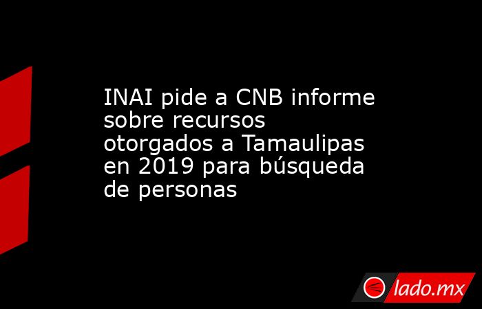 INAI pide a CNB informe sobre recursos otorgados a Tamaulipas en 2019 para búsqueda de personas. Noticias en tiempo real