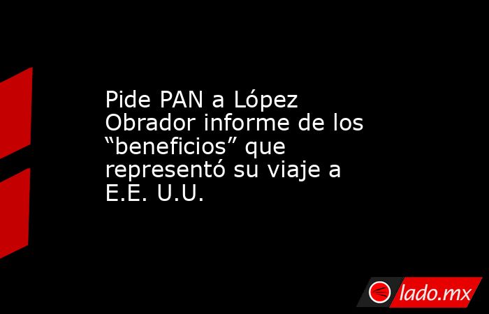 Pide PAN a López Obrador informe de los “beneficios” que representó su viaje a E.E. U.U.. Noticias en tiempo real