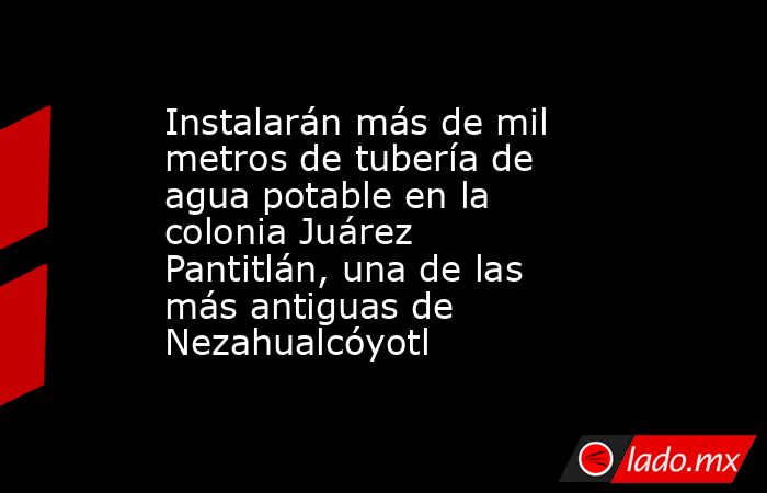 Instalarán más de mil metros de tubería de agua potable en la colonia Juárez Pantitlán, una de las más antiguas de Nezahualcóyotl. Noticias en tiempo real