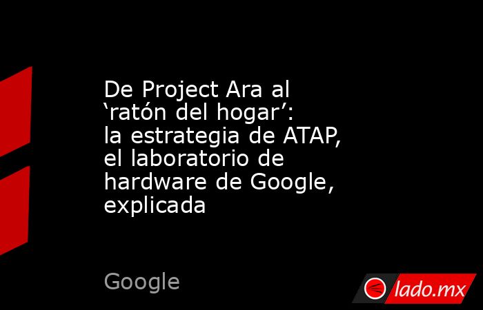 De Project Ara al ‘ratón del hogar’: la estrategia de ATAP, el laboratorio de hardware de Google, explicada. Noticias en tiempo real
