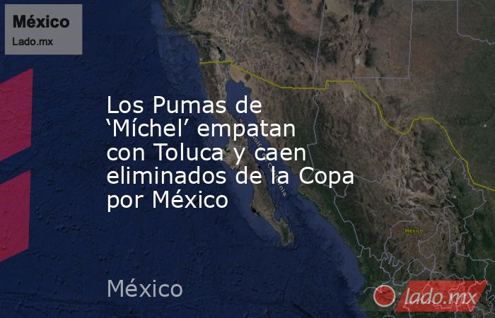 Los Pumas de ‘Míchel’ empatan con Toluca y caen eliminados de la Copa por México. Noticias en tiempo real