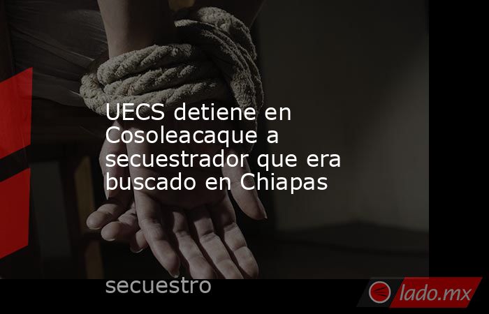 UECS detiene en Cosoleacaque a secuestrador que era buscado en Chiapas. Noticias en tiempo real