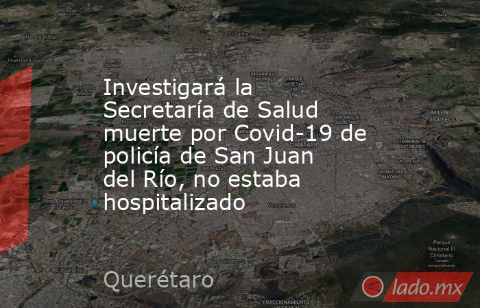 Investigará la Secretaría de Salud muerte por Covid-19 de policía de San Juan del Río, no estaba hospitalizado. Noticias en tiempo real
