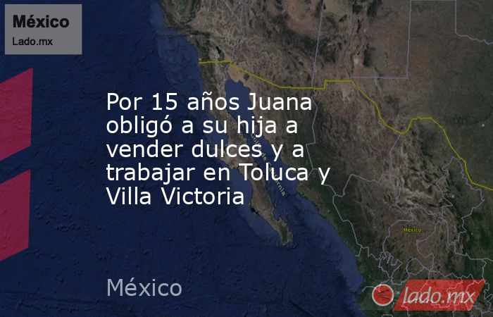 Por 15 años Juana obligó a su hija a vender dulces y a trabajar en Toluca y Villa Victoria. Noticias en tiempo real