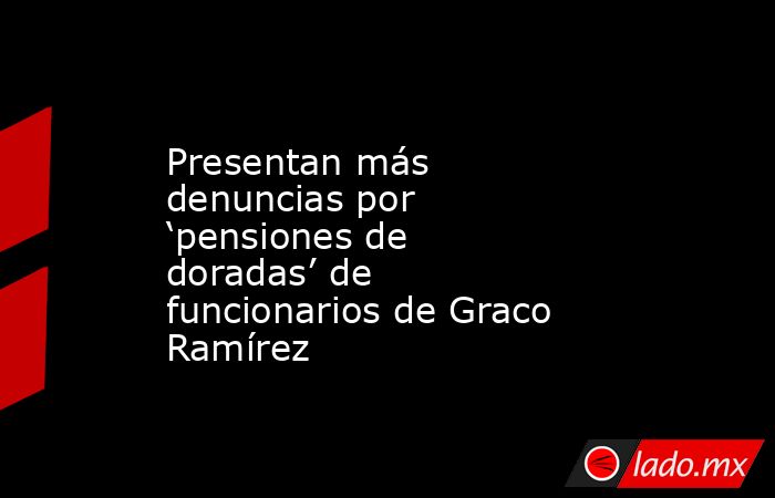 Presentan más denuncias por ‘pensiones de doradas’ de funcionarios de Graco Ramírez. Noticias en tiempo real