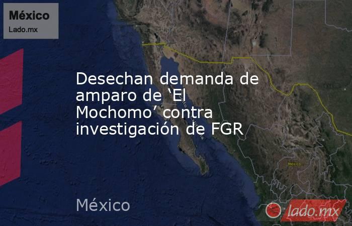 Desechan demanda de amparo de ‘El Mochomo’ contra investigación de FGR. Noticias en tiempo real